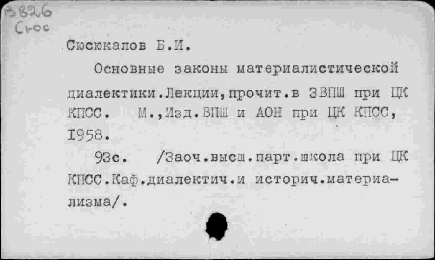 ﻿С*-°с
Сюсюкалов Б.И.
Основные законы материалистической диалектики.Лекции,прочит.в ЗВПШ при ЦК КПСС. М.,Изд.ВП1И и ДОН при ЦК КПСС, 1958.
93с.	/Заоч.высш.парт.школа при ЦК
КПСС.Каф.диалектич.и историч.материализма/.